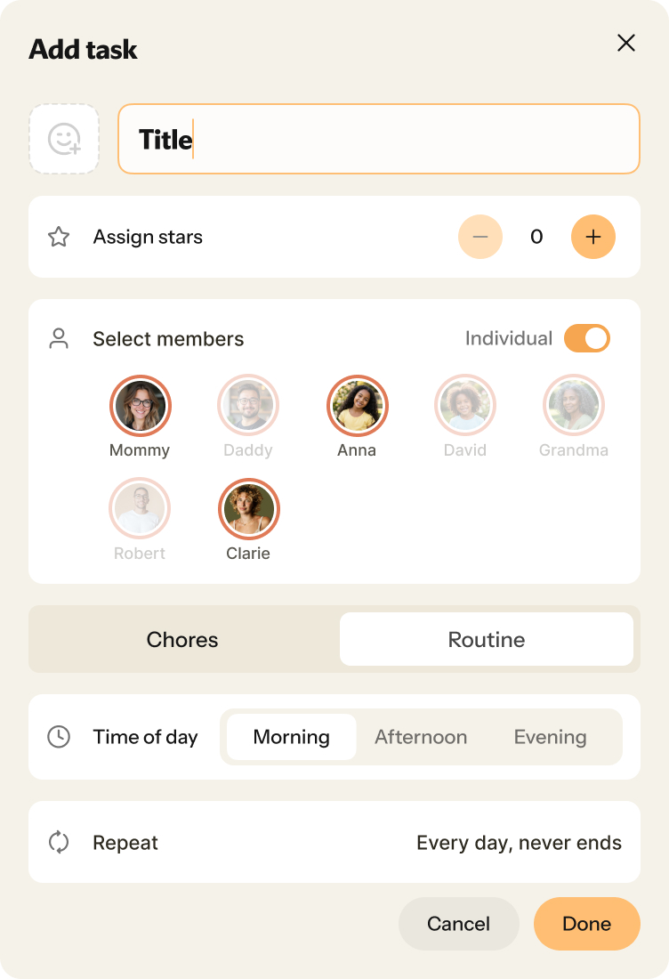 Nori“Add task”“Title”“Assign stars”0 - 99“Select members”“Mommy”“Daddy”“Anna”“David”“Grandma”“Robert”“Clarie”“Chores”“Routine”“Chores”“Time of day”“Morning”“Afternoon”“Evening”“Morning”“Repeat”“Every day, never ends”“Cancel”“Done”