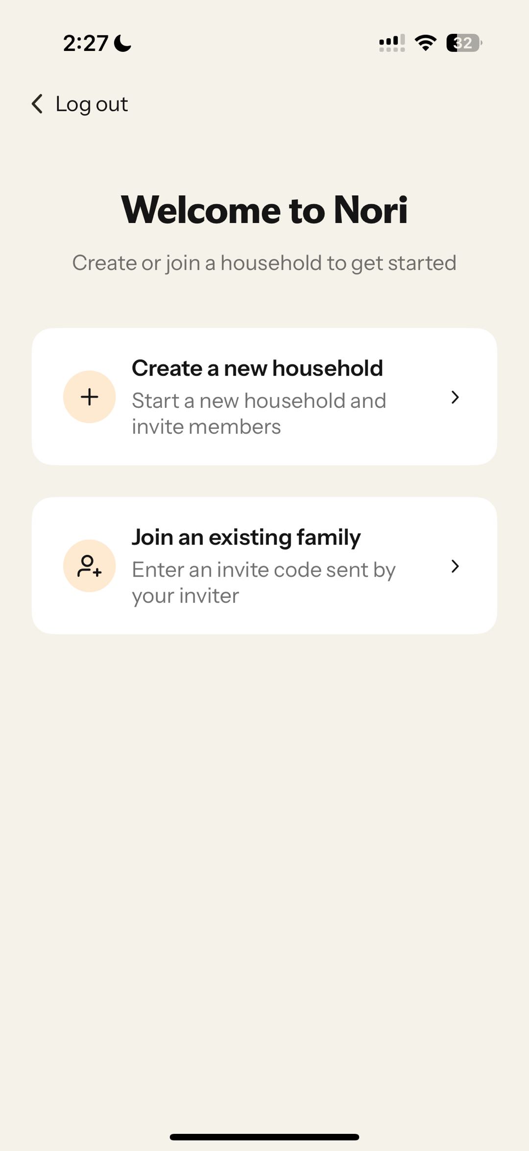 Nori2:27Wi-Fi“Welcome to Nori”“Create or join a household to get started”“Create a new household”“Start a new household and invite members”“Join an existing family”“Enter an invite code sent by your inviter”“Create or join a family”
